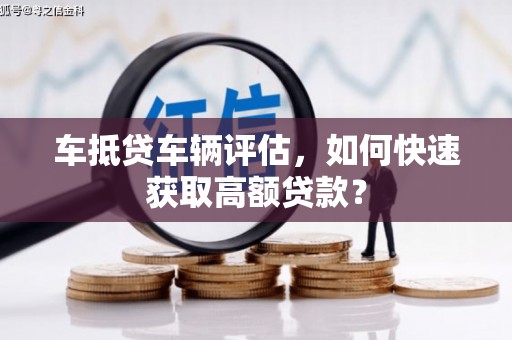 宿松车抵贷车辆评估，如何快速获取高额贷款？