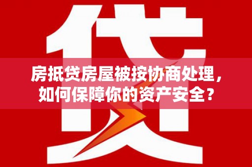 下花园房抵贷房屋被按协商处理，如何保障你的资产安全？