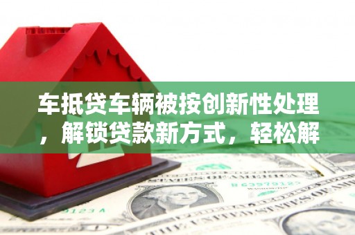 同安车抵贷车辆被按创新性处理，解锁贷款新方式，轻松解决资金难题
