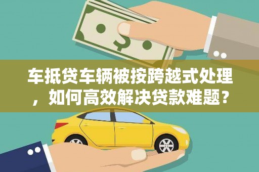 西秀车抵贷车辆被按跨越式处理，如何高效解决贷款难题？