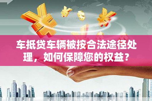 桑植车抵贷车辆被按合法途径处理，如何保障您的权益？