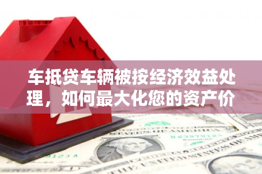 彭水车抵贷车辆被按经济效益处理，如何最大化您的资产价值？