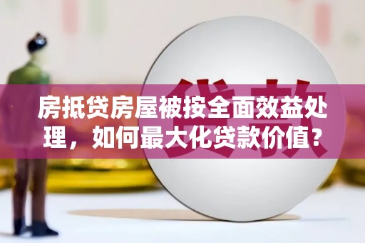 南投房抵贷房屋被按全面效益处理，如何最大化贷款价值？
