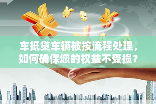 咸安车抵贷车辆被按流程处理，如何确保您的权益不受损？
