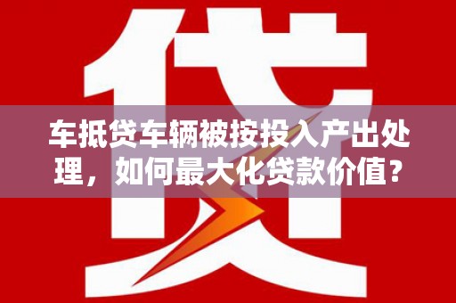 长宁车抵贷车辆被按投入产出处理，如何最大化贷款价值？