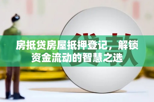 咸安房抵贷房屋抵押登记，解锁资金流动的智慧之选