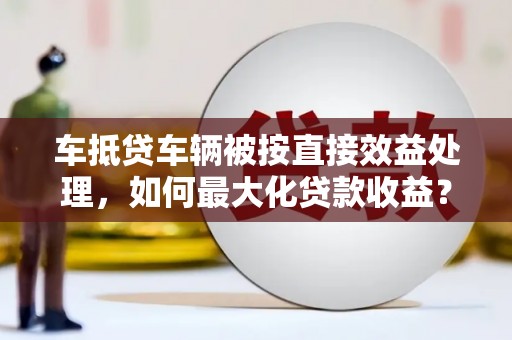 温县车抵贷车辆被按直接效益处理，如何最大化贷款收益？