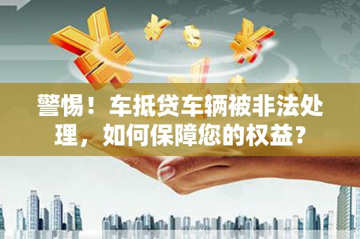 余姚警惕！车抵贷车辆被非法处理，如何保障您的权益？