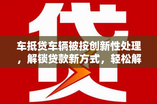湘东车抵贷车辆被按创新性处理，解锁贷款新方式，轻松解决资金难题