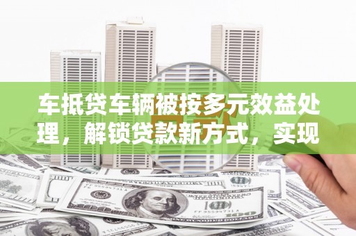 桐庐车抵贷车辆被按多元效益处理，解锁贷款新方式，实现资产最大化