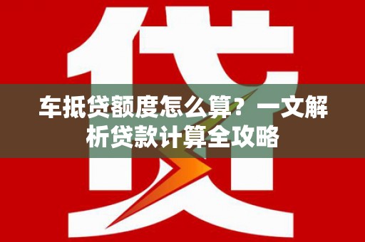 宁明车抵贷额度怎么算？一文解析贷款计算全攻略