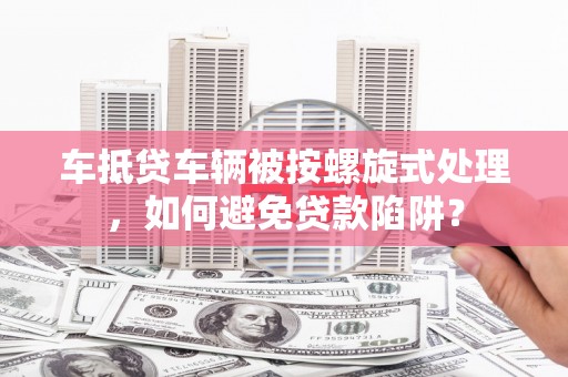 余姚车抵贷车辆被按螺旋式处理，如何避免贷款陷阱？