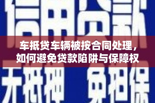 吉安车抵贷车辆被按合同处理，如何避免贷款陷阱与保障权益？