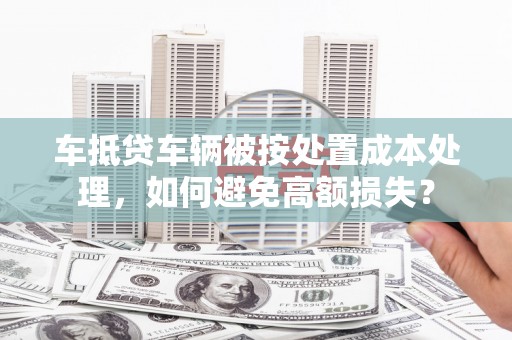 栖霞车抵贷车辆被按处置成本处理，如何避免高额损失？