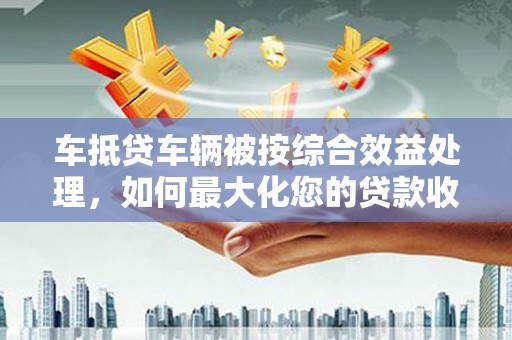天水车抵贷车辆被按综合效益处理，如何最大化您的贷款收益？