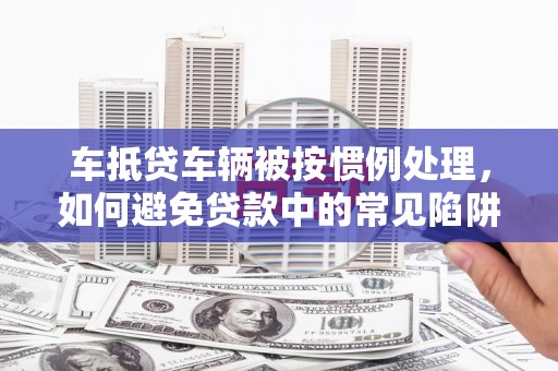 无棣车抵贷车辆被按惯例处理，如何避免贷款中的常见陷阱？