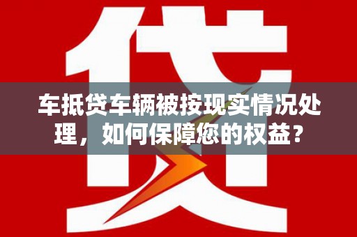 梁子湖车抵贷车辆被按现实情况处理，如何保障您的权益？