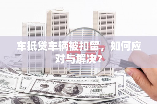 梁子湖车抵贷车辆被扣留，如何应对与解决？