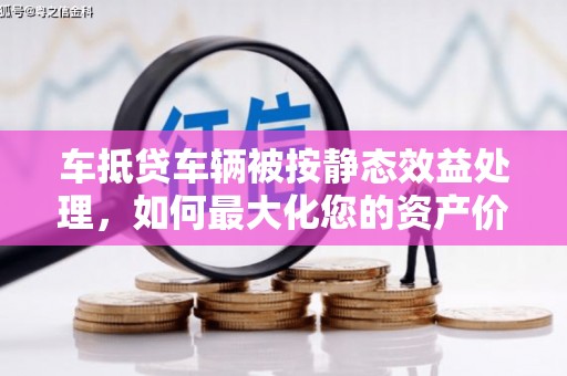 梁子湖车抵贷车辆被按静态效益处理，如何最大化您的资产价值？