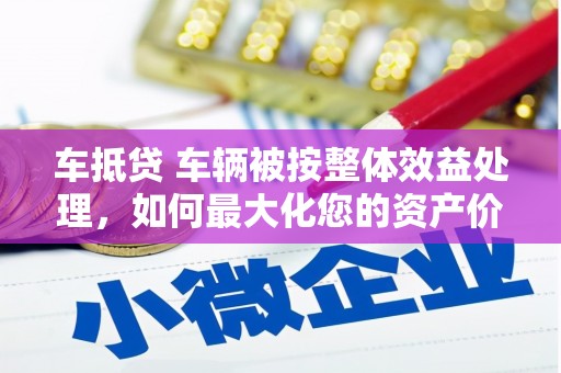 竹溪车抵贷 车辆被按整体效益处理，如何最大化您的资产价值？