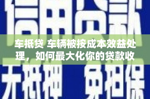 大湖车抵贷 车辆被按成本效益处理，如何最大化你的贷款收益？