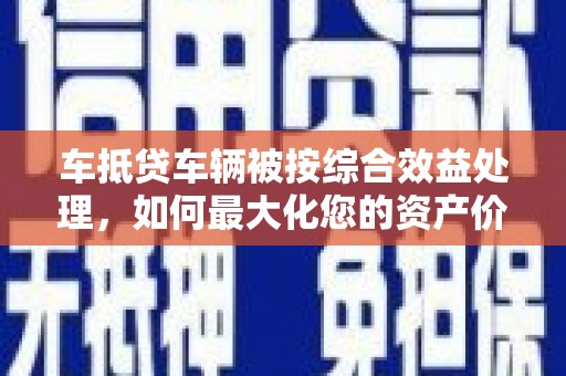 镇江车抵贷车辆被按综合效益处理，如何最大化您的资产价值？
