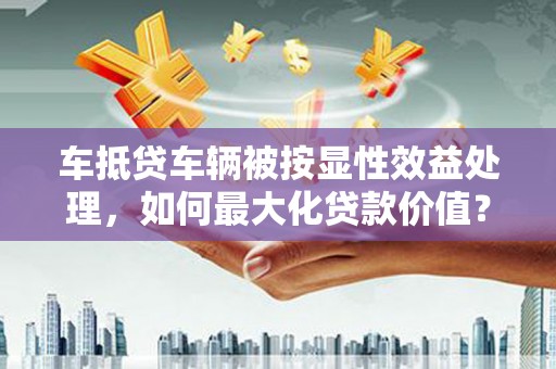 临潭车抵贷车辆被按显性效益处理，如何最大化贷款价值？