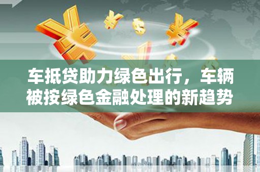 阜南车抵贷助力绿色出行，车辆被按绿色金融处理的新趋势