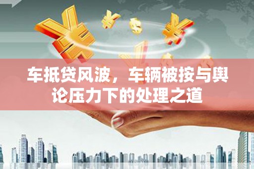 阜南车抵贷风波，车辆被按与舆论压力下的处理之道