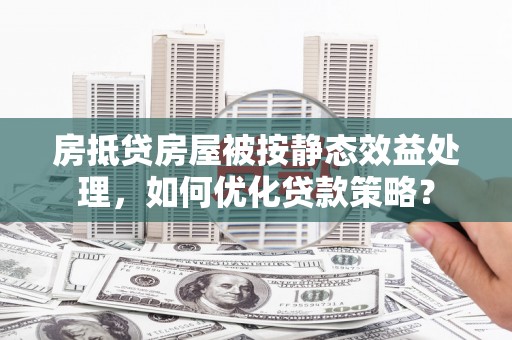 红岗房抵贷房屋被按静态效益处理，如何优化贷款策略？