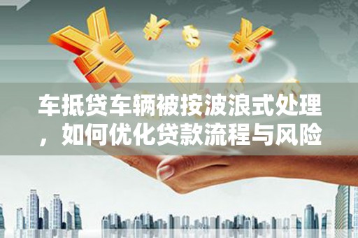 肥城车抵贷车辆被按波浪式处理，如何优化贷款流程与风险管理