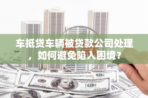 莫旗车抵贷车辆被贷款公司处理，如何避免陷入困境？