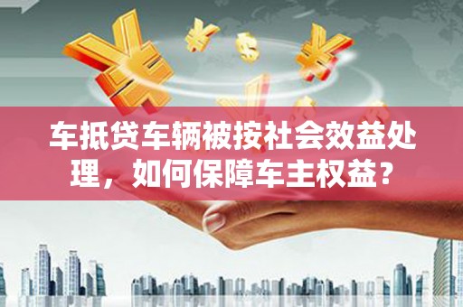射洪车抵贷车辆被按社会效益处理，如何保障车主权益？