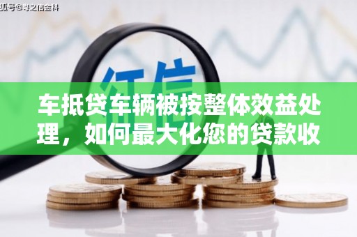 沙田车抵贷车辆被按整体效益处理，如何最大化您的贷款收益？
