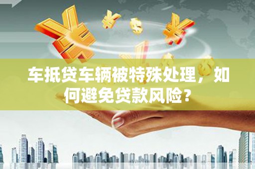 临潼车抵贷车辆被特殊处理，如何避免贷款风险？