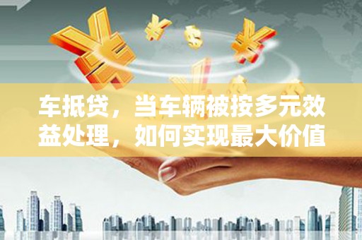 类乌齐车抵贷，当车辆被按多元效益处理，如何实现最大价值？