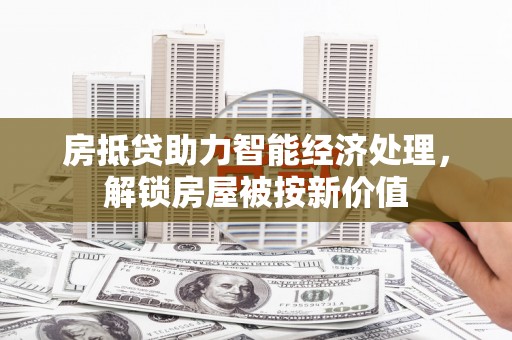 兴宁房抵贷助力智能经济处理，解锁房屋被按新价值