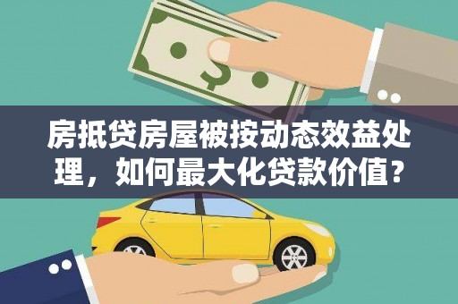 大甲房抵贷房屋被按动态效益处理，如何最大化贷款价值？