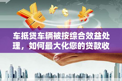 鹿草车抵贷车辆被按综合效益处理，如何最大化您的贷款收益？