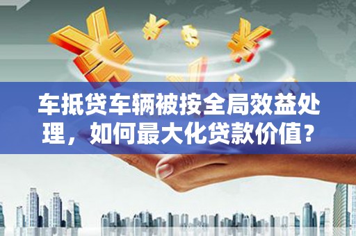 鹿草车抵贷车辆被按全局效益处理，如何最大化贷款价值？