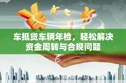 凭祥车抵贷车辆年检，轻松解决资金周转与合规问题