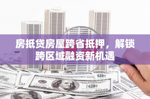 娄星房抵贷房屋跨省抵押，解锁跨区域融资新机遇