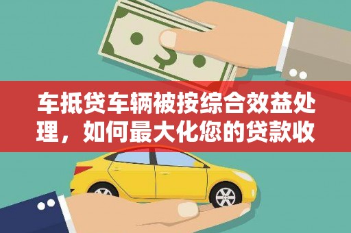 兰坪车抵贷车辆被按综合效益处理，如何最大化您的贷款收益？