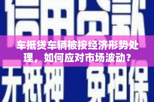西吉车抵贷车辆被按经济形势处理，如何应对市场波动？