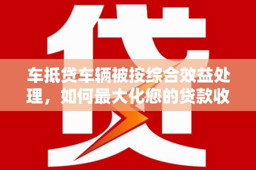 火炬车抵贷车辆被按综合效益处理，如何最大化您的贷款收益？