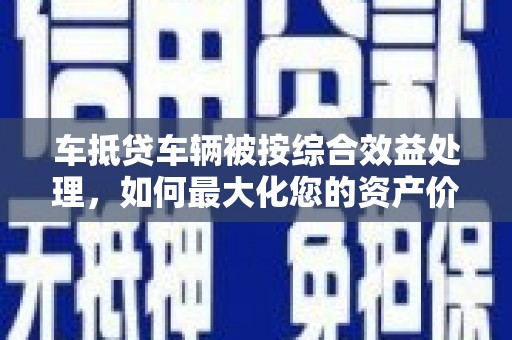 火炬车抵贷车辆被按综合效益处理，如何最大化您的资产价值？