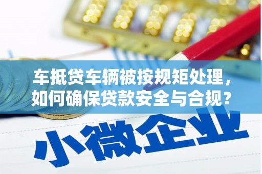 火炬车抵贷车辆被按规矩处理，如何确保贷款安全与合规？