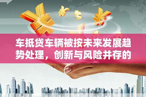 广州车抵贷车辆被按未来发展趋势处理，创新与风险并存的金融新模式