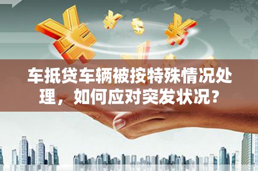 宁晋车抵贷车辆被按特殊情况处理，如何应对突发状况？