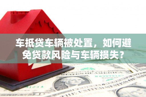 老城车抵贷车辆被处置，如何避免贷款风险与车辆损失？
